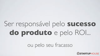 Ser responsável pelo sucesso
 do produto e pelo ROI...
       ou pelo seu fracasso
 
