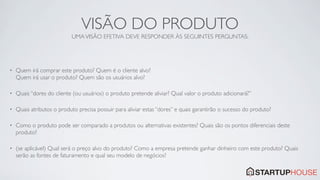 VISÃO DO PRODUTO
                           UMA VISÃO EFETIVA DEVE RESPONDER ÀS SEGUINTES PERGUNTAS:




•   Quem irá comprar este produto? Quem é o cliente alvo?
    Quem irá usar o produto? Quem são os usuários alvo?

•   Quais “dores do cliente (ou usuários) o produto pretende aliviar? Qual valor o produto adicionará?”

•   Quais atributos o produto precisa possuir para aliviar estas “dores” e quais garantirão o sucesso do produto?

•   Como o produto pode ser comparado a produtos ou alternativas existentes? Quais são os pontos diferenciais deste
    produto?

•   (se aplicável) Qual será o preço alvo do produto? Como a empresa pretende ganhar dinheiro com este produto? Quais
    serão as fontes de faturamento e qual seu modelo de negócios?
 