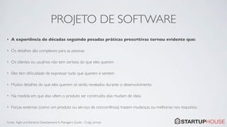 PROJETO DE SOFTWARE
•   A experiência de décadas seguindo pesadas práticas prescritivas tornou evidente que:

•   Os detalhes são complexos para as pessoas

•   Os clientes ou usuários não tem certeza do que eles querem

•   Eles tem diﬁculdade de expressar tudo que querem e sentem

•   Muitos detalhes do que eles querem só serão revelados durante o desenvolvimento

•   Na medida em que elas vêem o produto ser construído, elas mudam de ideia

•   Forças externas (como um produto ou serviço da concorrência) trazem mudanças ou melhorias nos requisitos.


Fonte: Agile and Iterative Development: A Manager’s Guide - Craig Larman
 