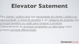 Elevator Satement
Para cliente / público-alvo que necessidade do cliente / público ou
oportunidade, o nome do produto é um categoria do produto que
principal benefício ou razão para comprar o produto.
Diferentemente do principal competidor ou alternativa nosso
produto principal diferenciação.
 