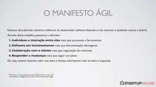 O MANIFESTO ÁGIL
Estamos descobrindo maneiras melhores de desenvolver software fazendo-o nós mesmos e ajudando outros a fazê-lo.
Através deste trabalho, passamos a valorizar:
 1. Indivíduos e interação entre eles mais que processos e ferramentas
 2. Software em funcionamento mais que documentação abrangente
 3. Colaboração com o cliente mais que negociação de contratos
 4. Responder a mudanças mais que seguir um plano
Ou seja, mesmo havendo valor nos itens à direita, valorizamos mais os itens à esquerda.




 http://agilemanifesto.org/
 
