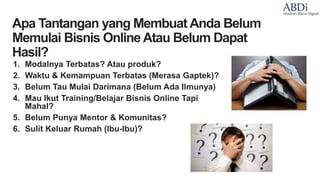 1. Modalnya Terbatas? Atau produk?
2. Waktu & Kemampuan Terbatas (Merasa Gaptek)?
3. Belum Tau Mulai Darimana (Belum Ada Ilmunya)
4. Mau Ikut Training/Belajar Bisnis Online Tapi
Mahal?
5. Belum Punya Mentor & Komunitas?
6. Sulit Keluar Rumah (Ibu-Ibu)?
•Apa Tantangan yang Membuat Anda Belum
Memulai Bisnis OnlineAtau Belum Dapat
Hasil?
 