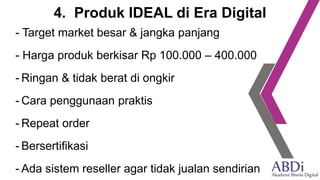 4. Produk IDEAL di Era Digital
- Target market besar & jangka panjang
- Harga produk berkisar Rp 100.000 – 400.000
- Ringan & tidak berat di ongkir
- Cara penggunaan praktis
- Repeat order
- Bersertifikasi
- Ada sistem reseller agar tidak jualan sendirian
 
