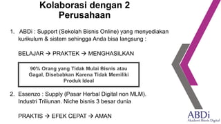 Kolaborasi dengan 2
Perusahaan
1. ABDi : Support (Sekolah Bisnis Online) yang menyediakan
kurikulum & sistem sehingga Anda bisa langsung :
BELAJAR → PRAKTEK → MENGHASILKAN
2. Essenzo : Supply (Pasar Herbal Digital non MLM).
Industri Triliunan. Niche bisnis 3 besar dunia
PRAKTIS → EFEK CEPAT → AMAN
90% Orang yang Tidak Mulai Bisnis atau
Gagal, Disebabkan Karena Tidak Memiliki
Produk Ideal
 