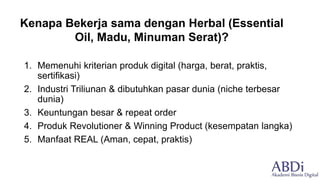 1. Memenuhi kriterian produk digital (harga, berat, praktis,
sertifikasi)
2. Industri Triliunan & dibutuhkan pasar dunia (niche terbesar
dunia)
3. Keuntungan besar & repeat order
4. Produk Revolutioner & Winning Product (kesempatan langka)
5. Manfaat REAL (Aman, cepat, praktis)
Kenapa Bekerja sama dengan Herbal (Essential
Oil, Madu, Minuman Serat)?
 