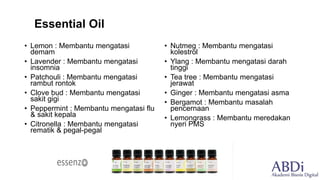 • Lemon : Membantu mengatasi
demam
• Lavender : Membantu mengatasi
insomnia
• Patchouli : Membantu mengatasi
rambut rontok
• Clove bud : Membantu mengatasi
sakit gigi
• Peppermint : Membantu mengatasi flu
& sakit kepala
• Citronella : Membantu mengatasi
rematik & pegal-pegal
• Nutmeg : Membantu mengatasi
kolestrol
• Ylang : Membantu mengatasi darah
tinggi
• Tea tree : Membantu mengatasi
jerawat
• Ginger : Membantu mengatasi asma
• Bergamot : Membantu masalah
pencernaan
• Lemongrass : Membantu meredakan
nyeri PMS
Essential Oil
 