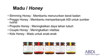 Madu / Honey
• Slimming Honey : Membantu menurunkan berat badan
• Preggo Honey : Membantu memperbanyak ASI untuk sumber
nutrisi
• Propolis Honey : Meningkatkan daya tahan tubuh
• Couple Honey : Meningkatkan vitalitas
• Kids Honey : Madu untuk anak-anak
 