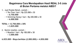 1. Jual Produk Retail, contoh :
- 1 Tea Tree/ hari : Rp 225.000 x 30
= 6.750.000
- 1 Slimming Honey/ hari : Rp 200.000 x 30
= 6.000.000
TOTAL = 12.750.000 x 30%
= 3.825.000
Bagaimana Cara Mendapatkan Hasil REAL 3-5 Juta
di Bulan Pertama melalui ABDi?
2. Komisi reseller, contoh :
- 1 Reseller/ hari : Rp 100.000 x 30
= 3.000.000
6.825.000 – Biaya beriklan (2.000.000) = 4.850.000
 