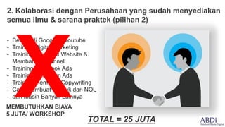 2. Kolaborasi dengan Perusahaan yang sudah menyediakan
semua ilmu & sarana praktek (pilihan 2)
- Belajar di Google & Youtube
- Training Digital Marketing
- Training Membuat Website &
Membangun Funnel
- Training Facebook Ads
- Training Instagram Ads
- Training Membuat Copywriting
- Cara Membuat Produk dari NOL
- dan Masih Banyak Lainnya
MEMBUTUHKAN BIAYA
5 JUTA/ WORKSHOP
TOTAL = 25 JUTA
 