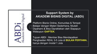 Support System by
AKADEMI BISNIS DIGITAL (ABDi)
Platform Bisnis Online, Komunitas & Tempat
Belajar dengan Materi Sederhana, Mudah
Dipahami & Bisa Dipraktekan oleh Siapapun
Walaupun GAPTEK.
Tujuan ABDi : Member Bisa Mendapatkan
Penghasilan REAL 3-5 Juta di BULAN PERTAMA,
hanya dengan modal 1 Juta
 