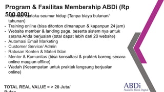 Program & Fasilitas Membership ABDi (Rp
500.000)- Member berlaku seumur hidup (Tanpa biaya bulanan/
tahunan)
- Training online (bisa ditonton dimanapun & kapanpun 24 jam)
- Website member & landing page, beserta sistem nya untuk
sarana Anda berjualan (total dapat lebih dari 20 website)
- Automasi Email Marketing
- Customer Service/ Admin
- Ratusan Konten & Materi Iklan
- Mentor & Komunitas (bisa konsultasi & praktek bareng secara
online maupun offline)
- Wadah (Kesempatan untuk praktek langsung berjualan
online)
TOTAL REAL VALUE = > 20 Juta/
 