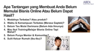 1. Modalnya Terbatas? Atau produk?
2. Waktu & Kemampuan Terbatas (Merasa Gaptek)?
3. Belum Tau Mulai Darimana (Belum Ada Ilmunya)
4. Mau Ikut Training/Belajar Bisnis Online Tapi
Mahal?
5. Belum Punya Mentor & Komunitas?
6. Sulit Keluar Rumah (Ibu-Ibu)?
•Apa Tantangan yang Membuat Anda Belum
Memulai Bisnis OnlineAtau Belum Dapat
Hasil?
 