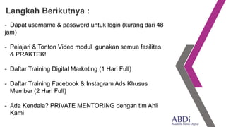 - Dapat username & password untuk login (kurang dari 48
jam)
- Pelajari & Tonton Video modul, gunakan semua fasilitas
& PRAKTEK!
- Daftar Training Digital Marketing (1 Hari Full)
- Daftar Training Facebook & Instagram Ads Khusus
Member (2 Hari Full)
- Ada Kendala? PRIVATE MENTORING dengan tim Ahli
Kami
Langkah Berikutnya :
 