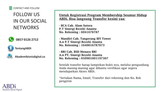 CONTACT AND FOLLOW
FOLLOW US
IN OUR SOCIAL
NETWORKS
0857 0126 2712
TentangABDi
Akademibisnisdigital.co
Untuk Registrasi Program Membership Seumur Hidup
ABDi. Bisa langsung Transfer kesini yaa:
- BCA Cab. Alam Sutera
P.T Sinergi Rezeki Ananta
No. Rekening : 6041678787
- Mandiri Cab. Tangerang BFI Tower
A.n P.T Sinergi Rezeki Ananta
No. Rekening : 1640016787873
- BRI Cab. BSD Menara BRI
A.n PT. Sinergi Rezeki Ananta
No. Rekening : 050901001197307
Setelah transfer harap lampirkan bukti nya, melalui pengundang
Anda masing-masing agar dibantu verifikasi agar segera
mendapatkan Akses ABDi.
*Sertakan Nama, Email, Transfer dari rekening dan No. Rek
pengirim
 