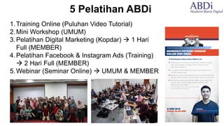 5 Pelatihan ABDi
1.Training Online (Puluhan Video Tutorial)
2.Mini Workshop (UMUM)
3.Pelatihan Digital Marketing (Kopdar) → 1 Hari
Full (MEMBER)
4.Pelatihan Facebook & Instagram Ads (Training)
→ 2 Hari Full (MEMBER)
5.Webinar (Seminar Online) → UMUM & MEMBER
 