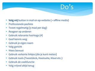Do’s	
  
§         Volg	
  mij	
  button	
  in	
  mail	
  en	
  op	
  website	
  (+	
  oﬄine	
  media)	
  
§         Professionele	
  pasfoto	
  
§         Tweet	
  regelmatig	
  (3	
  maal	
  per	
  dag)	
  
§         Reageer	
  op	
  anderen	
  
§         Gebruik	
  relevante	
  hashtags	
  (#)	
  
§         Geef	
  kennis	
  weg	
  
§         Gebruik	
  je	
  eigen	
  naam	
  
§         Volg	
  gericht	
  
§         Wees	
  bewust	
  
§         Gebruik	
  verkorte	
  linkjes	
  (die	
  je	
  kunt	
  meten)	
  
§         Gebruik	
  tools	
  (Tweetdeck,	
  Hootsuite,	
  Klout	
  etc.)	
  
§         Gebruik	
  de	
  zoekfunctie	
  
§         Volg	
  vrijwel	
  altijd	
  terug	
  
	
  	
  
 