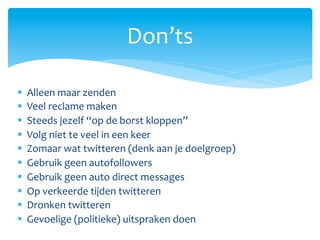 Don’ts	
  

§    Alleen	
  maar	
  zenden	
  
§    Veel	
  reclame	
  maken	
  
§    Steeds	
  jezelf	
  “op	
  de	
  borst	
  kloppen”	
  
§    Volg	
  niet	
  te	
  veel	
  in	
  een	
  keer	
  
§    Zomaar	
  wat	
  twitteren	
  (denk	
  aan	
  je	
  doelgroep)	
  
§    Gebruik	
  geen	
  autofollowers	
  
§    Gebruik	
  geen	
  auto	
  direct	
  messages	
  
§    Op	
  verkeerde	
  tijden	
  twitteren	
  
§    Dronken	
  twitteren	
  
§    Gevoelige	
  (politieke)	
  uitspraken	
  doen	
  
 