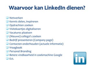 Waarvoor	
  kan	
  LinkedIn	
  dienen?	
  
q 	
  Netwerken	
  
q 	
  Kennis	
  delen,	
  inspireren	
  
q 	
  Opdrachten	
  zoeken	
  
q 	
  Visitekaartjes	
  digitaliseren	
  	
  
q 	
  Vacatures	
  plaatsen	
  
q 	
  (Nieuwe)	
  collega’s	
  zoeken	
  
q 	
  Bedrijf	
  presenteren	
  (Company	
  page)	
  
q 	
  Contacten	
  onderhouden	
  (actuele	
  informatie)	
  
q 	
  Vraagbaak	
  
q 	
  Personal	
  Branding	
  
q 	
  Betere	
  vindbaarheid	
  in	
  zoekmachine	
  Google	
  
q 	
  Ect.	
  
 