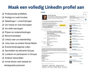 Maak	
  een	
  volledig	
  LinkedIn	
  proﬁel	
  aan	
  
q  Professionele profielfoto
q  Huidige en oude functies
q  Opleidingen + omschrijvingen
q  Uw missie en visie toevoegen
q  Uw skills toevoegen
q  Prijzen en onderscheidingen
q  Recommandaties
q  Link(s) naar uw website/blog
q  Links naar uw andere Social Media
q  Evenementenagenda vullen
q  Aanmelden bij relevante Groups
q  Luisteren en participeren in Groups
q  Anderen beoordelen
q  Inmail sturen naar tweede en
  derdegraads personen
 