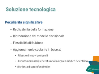 Soluzione tecnologica 
Peculiarità significative 
–Replicabilità della formazione 
–Riproduzione del modello decisionale 
–Flessibilità di fruizione 
–Aggiornamento costante in base a: 
• Rilascio di nuovi protocolli 
• Avanzamenti nella letteratura sulla ricerca medico-scientifica 
•Richiesta di approfondimenti  