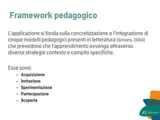 Framework pedagogico 
L’applicazione si fonda sulla concretizzazione e l’integrazione di cinque modelli pedagogici presenti in letteratura (Simons, 2004) che prevedono che l’apprendimento avvenga attraverso diverse strategie contesto e compito specifiche. 
Esse sono: 
–Acquisizione 
–Imitazione 
–Sperimentazione 
–Partecipazione 
–Scoperta 
 