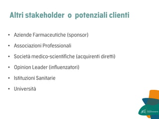 Altri stakeholder o potenziali clienti 
•Aziende Farmaceutiche (sponsor) 
•Associazioni Professionali 
•Società medico-scientifiche (acquirenti diretti) 
•Opinion Leader (influenzatori) 
•Istituzioni Sanitarie 
•Università  