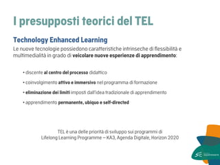 I presupposti teorici del TEL 
Technology Enhanced Learning 
Le nuove tecnologie possiedono caratteristiche intrinseche di flessibilità e multimedialità in grado di veicolare nuove esperienze di apprendimento: 
• discente al centro del processo didattico 
• coinvolgimento attivo e immersivo nel programma di formazione 
• eliminazione dei limiti imposti dall’idea tradizionale di apprendimento 
• apprendimento permanente, ubiquo e self-directed 
TEL è una delle priorità di sviluppo sui programmi di Lifelong Learning Programme – KA3, Agenda Digitale, Horizon 2020  