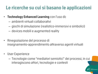 Le ricerche su cui si basano le applicazioni 
•Technology Enhanced Learning con l’uso di: 
–ambienti virtuali collaborativi 
–giochi di simulazione (realistico-immersivi e simbolici) 
–devices mobili e augmented reality 
•Rinegoziazione del processo di insegnamento-apprendimento attraverso agenti virtuali 
•User Experience 
–Tecnologie come “mediatori semiotici” dei processi, in cui interagiscono attori, tecnologie e contesti  