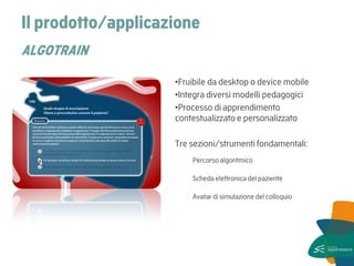 Il prodotto/applicazione ALGOTRAIN 
•Fruibile da desktop o device mobile 
•Integra diversi modelli pedagogici 
•Processo di apprendimento contestualizzato e personalizzato 
Tre sezioni/strumenti fondamentali: 
Percorso algoritmico 
Scheda elettronica del paziente 
Avatar di simulazione del colloquio 
 