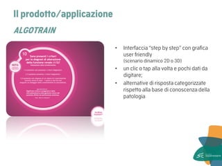 Il prodotto/applicazione ALGOTRAIN 
•Interfaccia “step by step” con grafica user friendly (scenario dinamico 2D o 3D) 
•un clic o tap alla volta e pochi dati da digitare; 
•alternative di risposta categorizzate rispetto alla base di conoscenza della patologia  