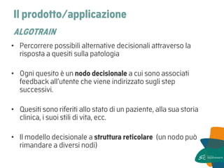 Il prodotto/applicazione ALGOTRAIN 
•Percorrere possibili alternative decisionali attraverso la risposta a quesiti sulla patologia 
•Ogni quesito è un nodo decisionale a cui sono associati feedback all’utente che viene indirizzato sugli step successivi. 
•Quesiti sono riferiti allo stato di un paziente, alla sua storia clinica, i suoi stili di vita, ecc. 
•Il modello decisionale a struttura reticolare (un nodo può rimandare a diversi nodi)  