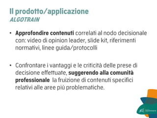 Il prodotto/applicazione ALGOTRAIN 
•Approfondire contenuti correlati al nodo decisionale con: video di opinion leader, slide kit, riferimenti normativi, linee guida/protocolli 
•Confrontare i vantaggi e le criticità delle prese di decisione effettuate, suggerendo alla comunità professionale la fruizione di contenuti specifici relativi alle aree più problematiche.  