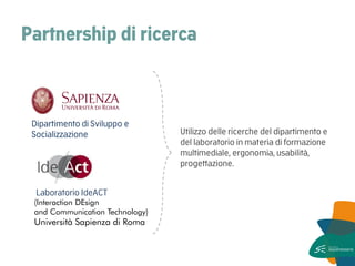 Partnership di ricerca 
Utilizzo delle ricerche del dipartimento e del laboratorio in materia di formazione multimediale, ergonomia, usabilità, progettazione. 
Laboratorio IdeACT 
(Interaction DEsign and Communication Technology) 
Università Sapienza di Roma 
Dipartimento di Sviluppo e Socializzazione  