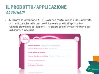 IL PRODOTTO/APPLICAZIONE ALGOTRAIN 
•Terminata la formazione, ALGOTRAIN può continuare ad essere utilizzato dal medico anche nella pratica clinica reale, grazie all’applicativo “Scheda elettronica del paziente”, integrata con informazioni chiave per la diagnosi e la terapia.  