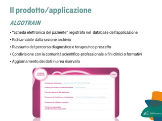 Il prodotto/applicazione ALGOTRAIN 
• “Scheda elettronica del paziente” registrata nel database dell’applicazione 
• Richiamabile dalla sezione archivio 
• Riassunto del percorso diagnostico e terapeutico prescelto 
• Condivisione con la comunità scientifico-professionale a fini clinici o formativi 
• Aggiornamento dei dati in area riservata  