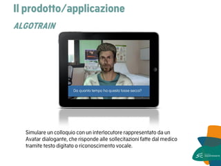 Il prodotto/applicazione ALGOTRAIN 
Simulare un colloquio con un interlocutore rappresentato da un Avatar dialogante, che risponde alle sollecitazioni fatte dal medico tramite testo digitato o riconoscimento vocale.  