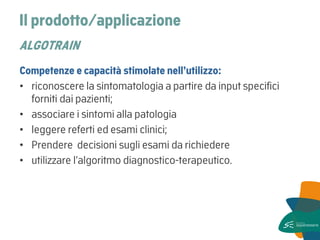Il prodotto/applicazione ALGOTRAIN 
Competenze e capacità stimolate nell’utilizzo: 
•riconoscere la sintomatologia a partire da input specifici forniti dai pazienti; 
•associare i sintomi alla patologia 
•leggere referti ed esami clinici; 
•Prendere decisioni sugli esami da richiedere 
•utilizzare l’algoritmo diagnostico-terapeutico.  