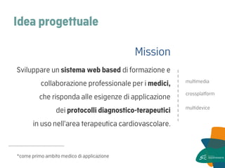 Idea progettuale 
Mission 
Sviluppare un sistema web based di formazione e collaborazione professionale per i medici, che risponda alle esigenze di applicazione dei protocolli diagnostico-terapeutici in uso nell’area terapeutica cardiovascolare. 
----------------------------------- 
*come primo ambito medico di applicazione 
crossplatform 
multidevice 
multimedia  