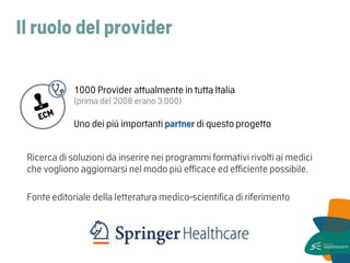 Il ruolo del provider 
Ricerca di soluzioni da inserire nei programmi formativi rivolti ai medici che vogliono aggiornarsi nel modo più efficace ed efficiente possibile. 
Fonte editoriale della letteratura medico-scientifica di riferimento 
1000 Provider attualmente in tutta Italia (prima del 2008 erano 3.000) 
Uno dei più importanti partner di questo progetto  