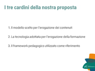 I tre cardini della nostra proposta 
1. Il modello scelto per l’erogazione dei contenuti 
2. La tecnologia adottata per l’erogazione della formazione 
3. Il framework pedagogico utilizzato come riferimento 
 
