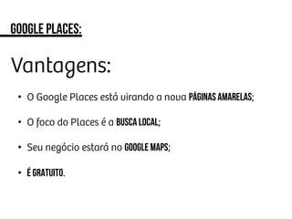 Google places:
Vantagens:
•  O Google Places está virando a nova Páginas Amarelas;
•  O foco do Places é a busca local;
•  Seu negócio estará no Google Maps;
•  É Gratuito.
 