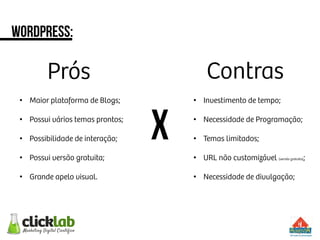 wordpress:
x
Prós
 Contras
•  Maior plataforma de Blogs;
•  Possui vários temas prontos;
•  Possibilidade de interação;
•  Possui versão gratuita;
•  Grande apelo visual.
•  Investimento de tempo;
•  Necessidade de Programação;
•  Temas limitados;
•  URL não customizável (versão gratuita);
•  Necessidade de divulgação;
 