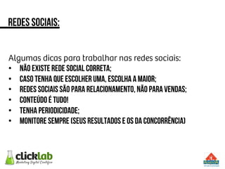 Algumas dicas para trabalhar nas redes sociais:
•  Não existe rede social correta;
•  Caso tenha que escolher uma, escolha a maior;
•  Redes sociais são para relacionamento, não para vendas;
•  Conteúdo é tudo!
•  Tenha periodicidade;
•  Monitore sempre (seus resultados e os da concorrência)
Redes sociais:
 
