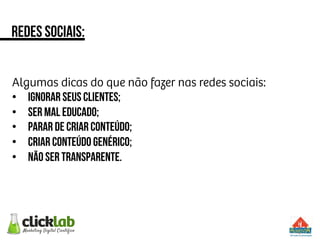 Algumas dicas do que não fazer nas redes sociais:
•  Ignorar seus clientes;
•  Ser mal educado;
•  Parar de criar conteúdo;
•  Criar conteúdo genérico;
•  Não ser transparente.
Redes sociais:
 