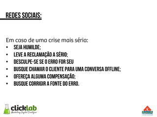Em caso de uma crise mais séria:
•  Seja humilde;
•  Leve a reclamação a sério;
•  Desculpe-se se o erro for seu
•  Busque chamar o cliente para uma conversa offline;
•  Ofereça alguma compensação;
•  Busque corrigir a fonte do erro.
Redes sociais:
 