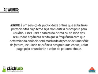 adwords:
ADWORDS é um serviço de publicidade online que exibe links
patrocinados cujo tema seja relevante a busca feita pelo
usuário. Esses links aparecerão acima ou ao lado dos
resultados orgânicos sendo que a frequência com que
determinado anúncio será mostrado depende de uma série
de fatores, incluindo relevância das palavras-chave, valor
pago pelo anunciante e valor da palavra-chave.
 