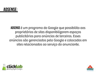 adsense:
ADsense é um programa do Google que possibilita aos
proprietários de sites disponibilizarem espaços
publicitários para anúncios de terceiros. Esses
anúncios são gerenciados pelo Google e colocados em
sites relacionados ao serviço do anunciante.
 