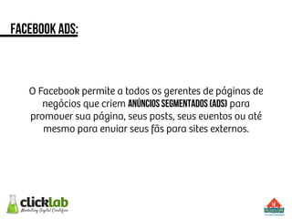 facebook ads:
O Facebook permite a todos os gerentes de páginas de
negócios que criem anúncios segmentados (ADS) para
promover sua página, seus posts, seus eventos ou até
mesmo para enviar seus fãs para sites externos.
 