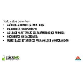 Todas elas permitem:
•  Anúncios altamente segmentados;
•  Pagamentos por cpc ou cpm;
•  Agilidade na alteração dos parâmetros dos anúncios;
•  Orçamentos mais acessíveis;
•  Muitos dados estatísticos para análise e monitoramento;
 