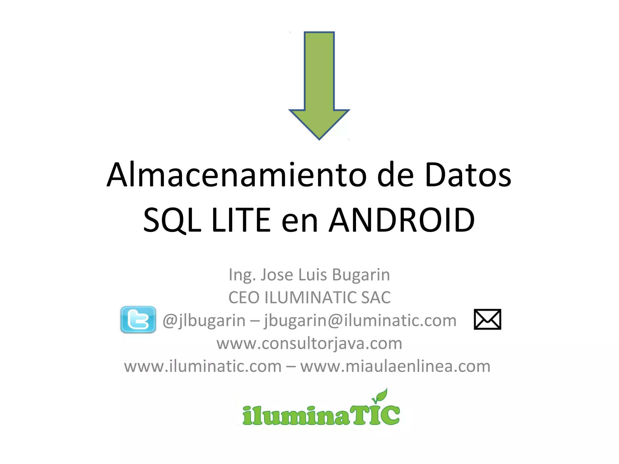 Almacenamiento de Datos
SQL LITE en ANDROID
Ing. Jose Luis Bugarin
CEO ILUMINATIC SAC
@jlbugarin – jbugarin@iluminatic.com
www.consultorjava.com
www.iluminatic.com – www.miaulaenlinea.com
